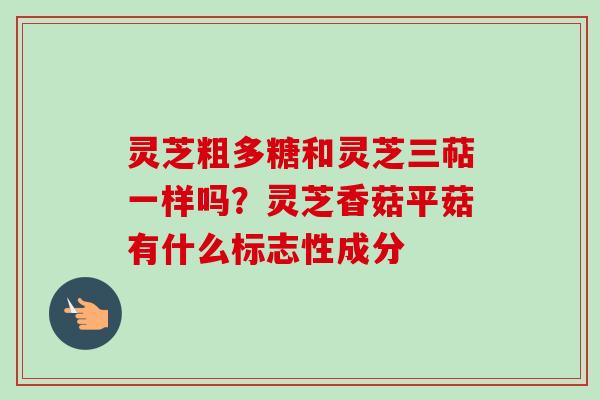 灵芝粗多糖和灵芝三萜一样吗？灵芝香菇平菇有什么标志性成分