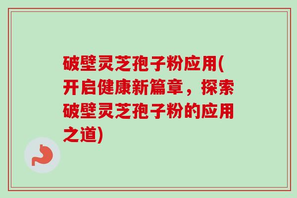 破壁灵芝孢子粉应用(开启健康新篇章，探索破壁灵芝孢子粉的应用之道)