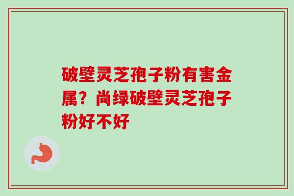 破壁灵芝孢子粉有害金属?尚绿破壁灵芝孢子粉好不好 破壁灵芝孢子粉有害金属?尚绿破壁灵芝孢子粉好不好