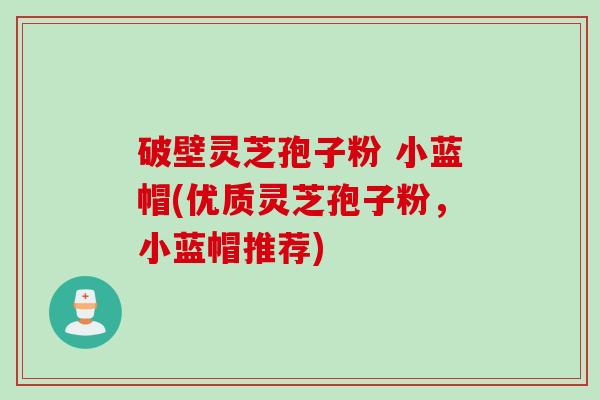 破壁灵芝孢子粉 小蓝帽(优质灵芝孢子粉，小蓝帽推荐)