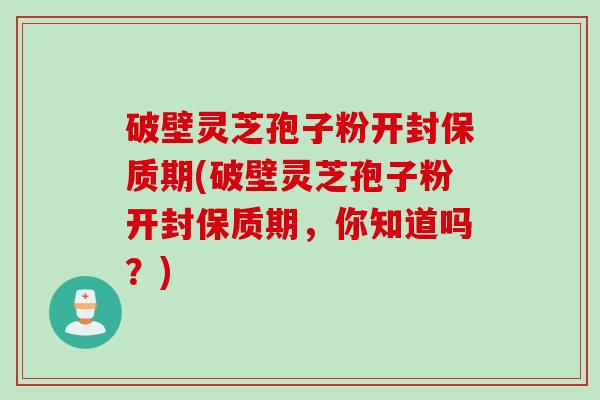 破壁灵芝孢子粉开封保质期(破壁灵芝孢子粉开封保质期，你知道吗？)