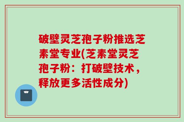 破壁灵芝孢子粉推选芝素堂专业(芝素堂灵芝孢子粉：打破壁技术，释放更多活性成分)