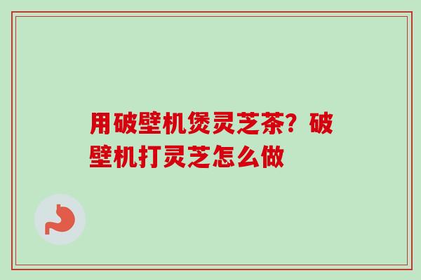 用破壁机煲灵芝茶？破壁机打灵芝怎么做