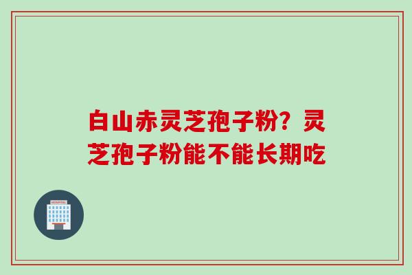 白山赤灵芝孢子粉?灵芝孢子粉能不能长期吃 白山赤灵芝孢子粉?灵芝孢子粉能不能长期吃