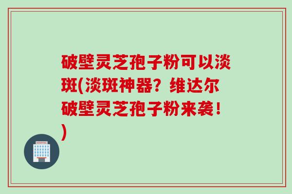 破壁灵芝孢子粉可以淡斑(淡斑神器？维达尔破壁灵芝孢子粉来袭！)