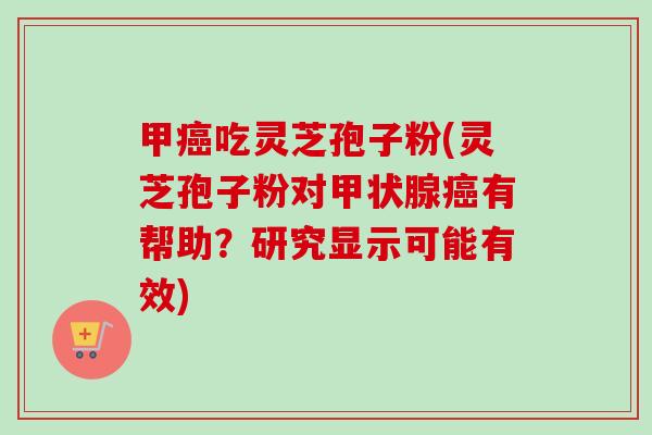 甲癌吃灵芝孢子粉(灵芝孢子粉对甲状腺癌有帮助？研究显示可能有效)