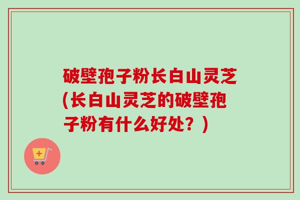 破壁孢子粉长白山灵芝(长白山灵芝的破壁孢子粉有什么好处？)