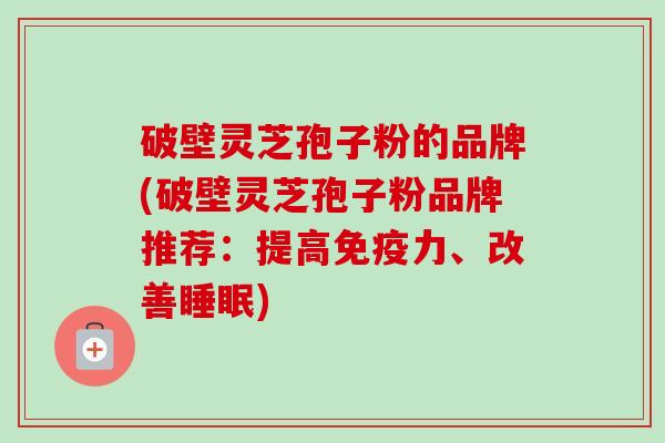 破壁灵芝孢子粉的品牌(破壁灵芝孢子粉品牌推荐：提高免疫力、改善睡眠)