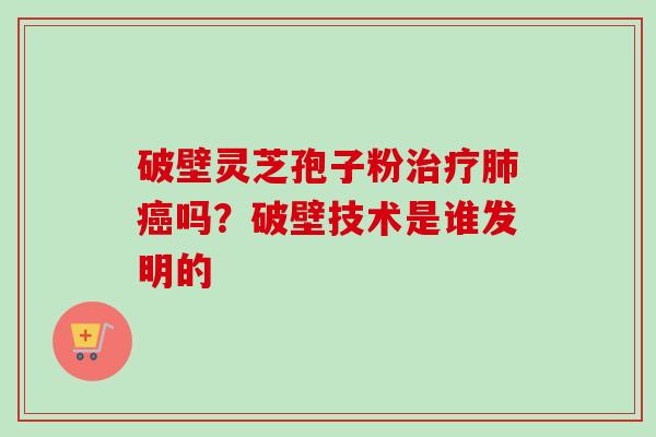 破壁灵芝孢子粉治疗肺癌吗？破壁技术是谁发明的