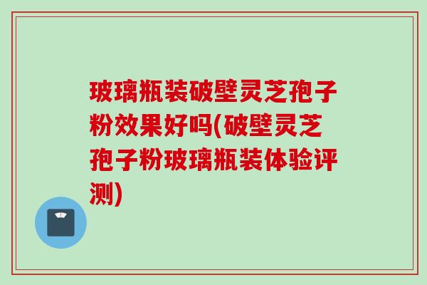玻璃瓶装破壁灵芝孢子粉效果好吗(破壁灵芝孢子粉玻璃瓶装体验评测)
