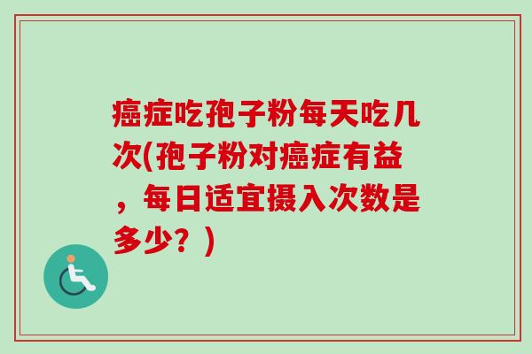 癌症吃孢子粉每天吃几次(孢子粉对癌症有益，每日适宜摄入次数是多少？)