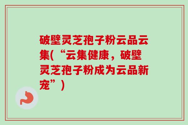 破壁灵芝孢子粉云品云集(“云集健康，破壁灵芝孢子粉成为云品新宠”)
