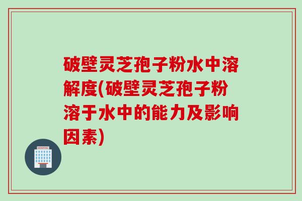 破壁灵芝孢子粉水中溶解度(破壁灵芝孢子粉溶于水中的能力及影响因素)