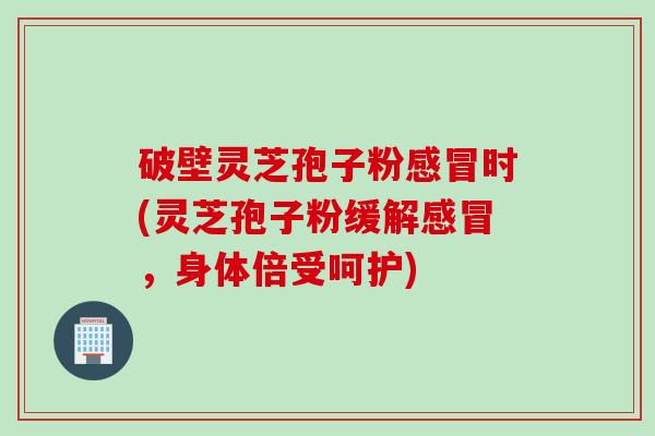 破壁灵芝孢子粉感冒时(灵芝孢子粉缓解感冒，身体倍受呵护)