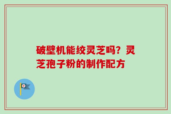 破壁机能绞灵芝吗？灵芝孢子粉的制作配方