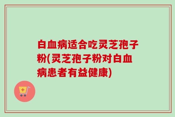 白血病适合吃灵芝孢子粉(灵芝孢子粉对白血病患者有益健康)