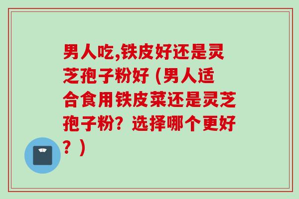 男人吃,铁皮好还是灵芝孢子粉好 (男人适合食用铁皮菜还是灵芝孢子粉？选择哪个更好？)