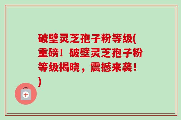 破壁灵芝孢子粉等级(重磅！破壁灵芝孢子粉等级揭晓，震撼来袭！)