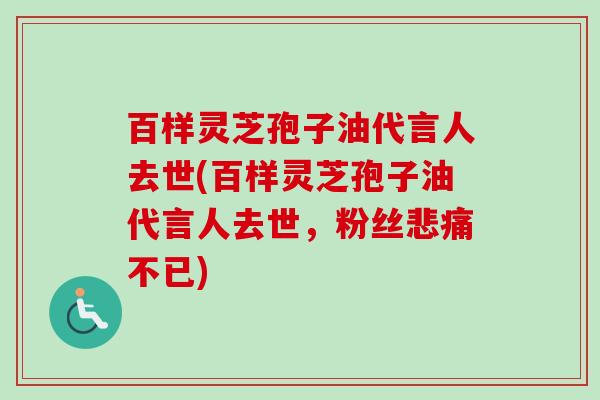 百样灵芝孢子油代言人去世(百样灵芝孢子油代言人去世，粉丝悲痛不已)