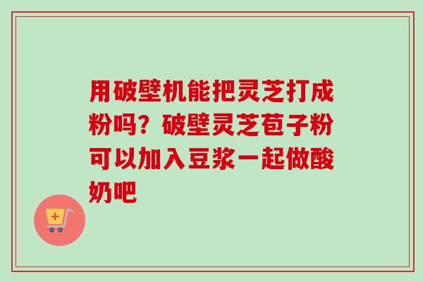 用破壁机能把灵芝打成粉吗？破壁灵芝苞子粉可以加入豆浆一起做酸奶吧