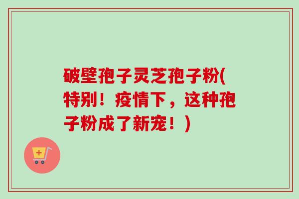 破壁孢子灵芝孢子粉(特别！疫情下，这种孢子粉成了新宠！)