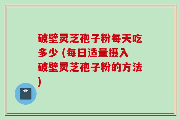 破壁灵芝孢子粉每天吃多少 (每日适量摄入破壁灵芝孢子粉的方法)