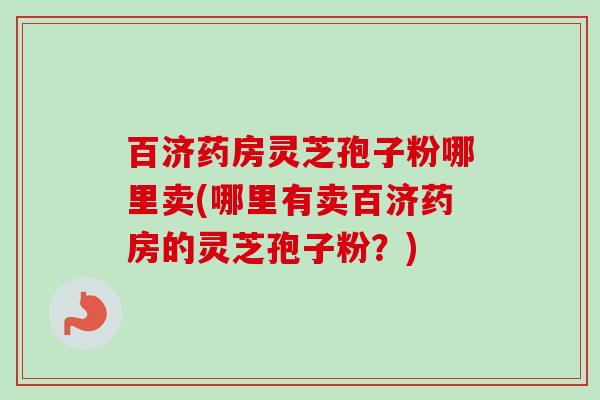 百济药房灵芝孢子粉哪里卖(哪里有卖百济药房的灵芝孢子粉？)