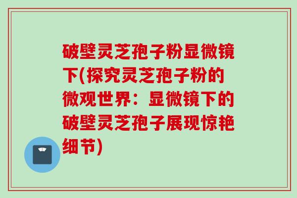 破壁灵芝孢子粉显微镜下(探究灵芝孢子粉的微观世界:显微镜下的破壁灵芝孢子展现惊艳细节) 破壁灵芝孢子粉显微镜下(探究灵芝孢子粉的微观世界:显微镜下的破壁灵芝孢子展现惊艳细节)