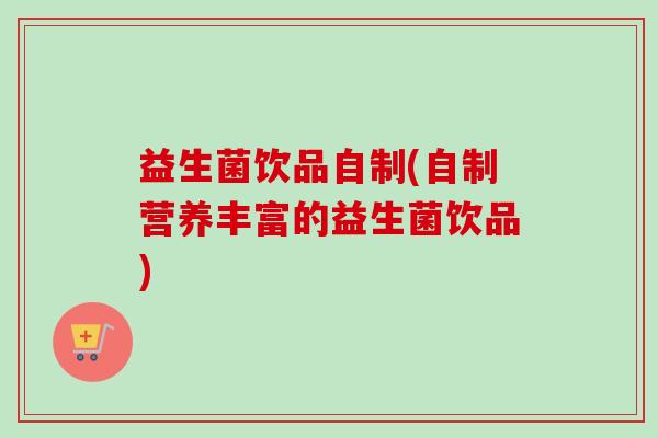 益生菌饮品自制(自制营养丰富的益生菌饮品) 益生菌饮品自制(自制营养丰富的益生菌饮品)
