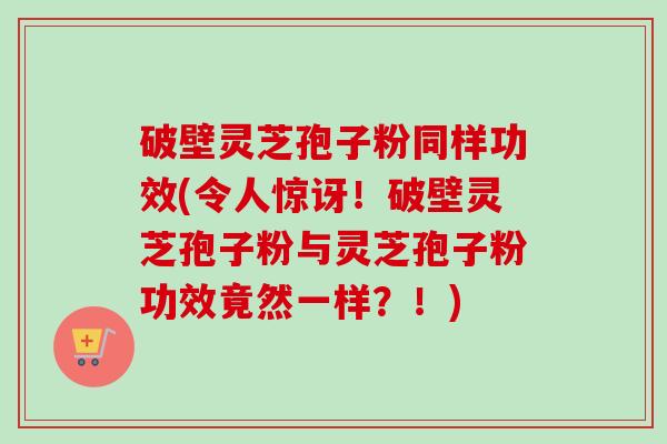 破壁灵芝孢子粉同样功效(令人惊讶！破壁灵芝孢子粉与灵芝孢子粉功效竟然一样？！)