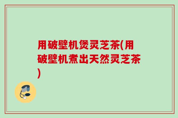 用破壁机煲灵芝茶(用破壁机煮出天然灵芝茶)