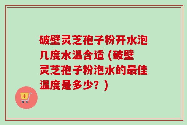 破壁灵芝孢子粉开水泡几度水温合适 (破壁灵芝孢子粉泡水的最佳温度是多少？)