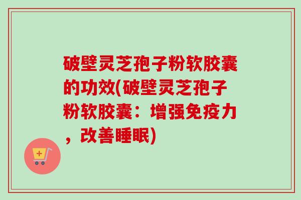 破壁灵芝孢子粉软胶囊的功效(破壁灵芝孢子粉软胶囊：增强免疫力，改善睡眠)