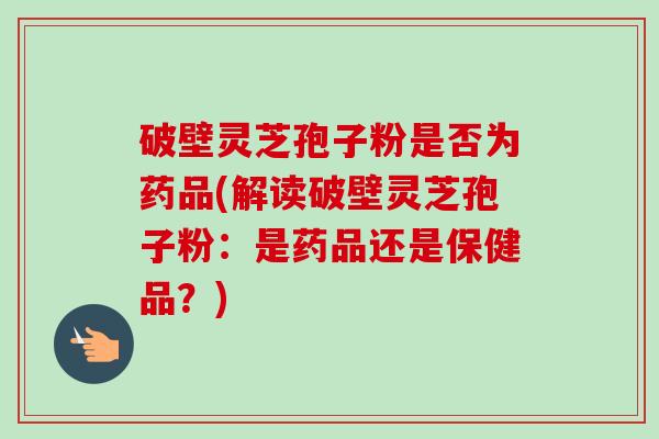 破壁灵芝孢子粉是否为药品(解读破壁灵芝孢子粉：是药品还是保健品？)