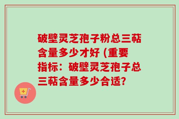 破壁灵芝孢子粉总三萜含量多少才好 (重要指标：破壁灵芝孢子总三萜含量多少合适？