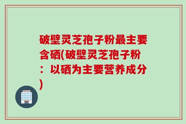 破壁灵芝孢子粉最主要含硒(破壁灵芝孢子粉：以硒为主要营养成分)