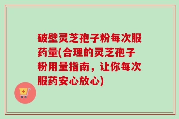 破壁灵芝孢子粉每次服药量(合理的灵芝孢子粉用量指南，让你每次服药安心放心)