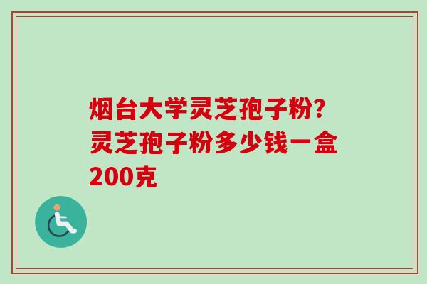 烟台大学灵芝孢子粉？灵芝孢子粉多少钱一盒200克