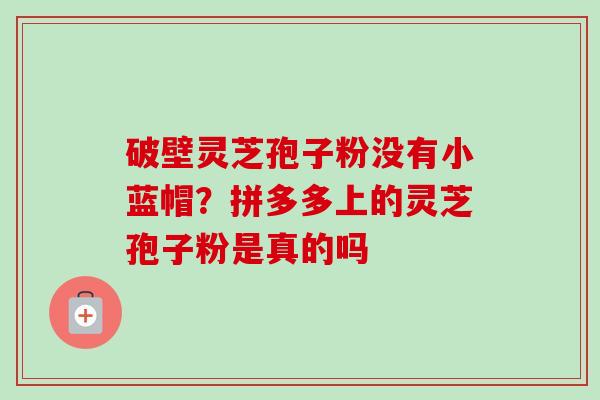 破壁灵芝孢子粉没有小蓝帽？拼多多上的灵芝孢子粉是真的吗