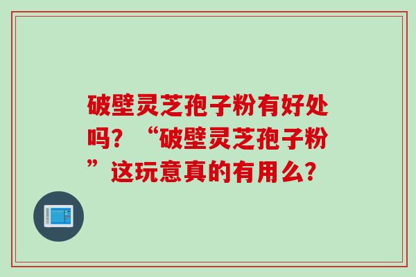 破壁灵芝孢子粉有好处吗？“破壁灵芝孢子粉”这玩意真的有用么？