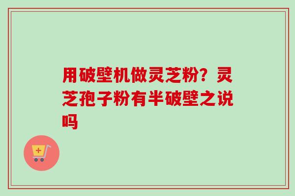用破壁机做灵芝粉？灵芝孢子粉有半破壁之说吗