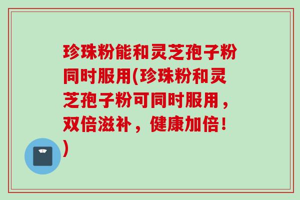 珍珠粉能和灵芝孢子粉同时服用(珍珠粉和灵芝孢子粉可同时服用，双倍滋补，健康加倍！)