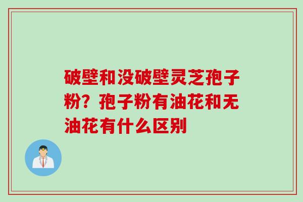 破壁和没破壁灵芝孢子粉？孢子粉有油花和无油花有什么区别