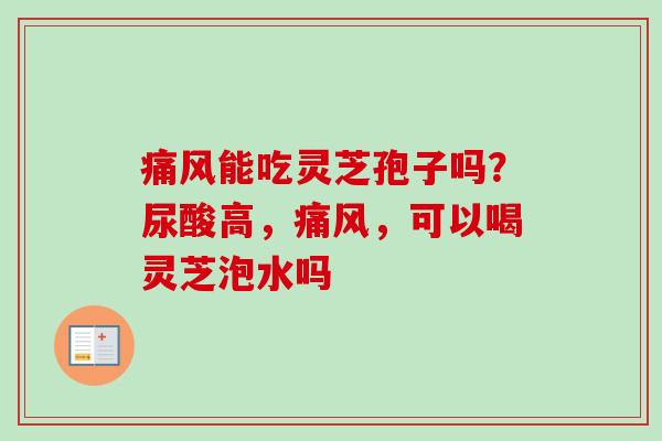 痛风能吃灵芝孢子吗?尿酸高,痛风,可以喝灵芝泡水吗 痛风能吃灵芝孢子吗?尿酸高,痛风,可以喝灵芝泡水吗