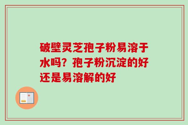 破壁灵芝孢子粉易溶于水吗?孢子粉沉淀的好还是易溶解的好 破壁灵芝孢子粉易溶于水吗?孢子粉沉淀的好还是易溶解的好