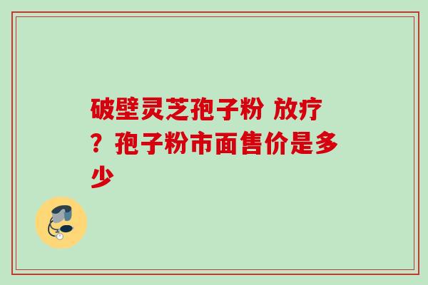 破壁灵芝孢子粉 放疗？孢子粉市面售价是多少