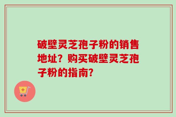 破壁灵芝孢子粉的销售地址?购买破壁灵芝孢子粉的指南? 破壁灵芝孢子粉的销售地址?购买破壁灵芝孢子粉的指南?