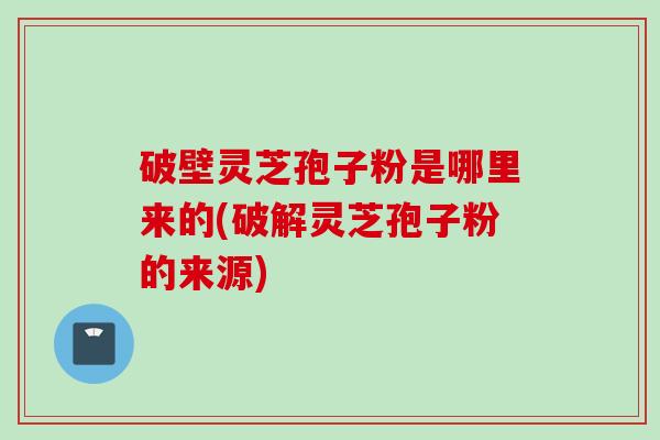 破壁灵芝孢子粉是哪里来的(破解灵芝孢子粉的来源)