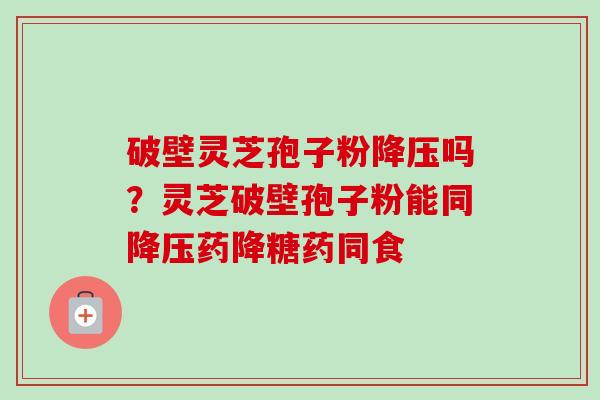 破壁灵芝孢子粉降压吗？灵芝破壁孢子粉能同降压药降糖药同食