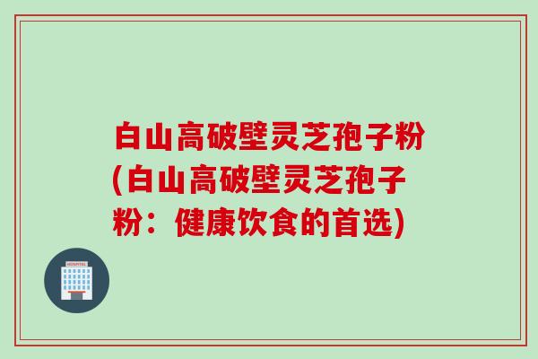 白山高破壁灵芝孢子粉(白山高破壁灵芝孢子粉：健康饮食的首选)